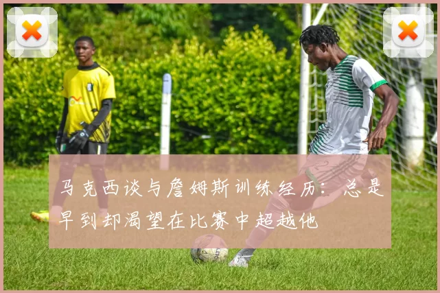马克西谈与詹姆斯训练经历：总是早到却渴望在比赛中超越他