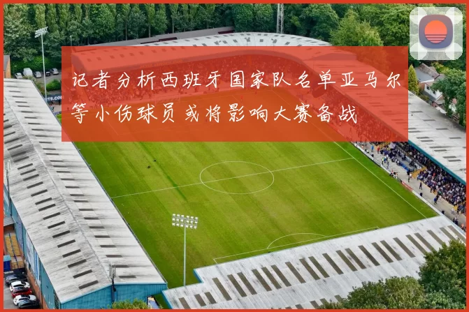 记者分析西班牙国家队名单亚马尔等小伤球员或将影响大赛备战