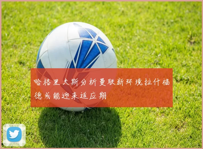 哈格里夫斯分析曼联新环境拉什福德或能迎来适应期