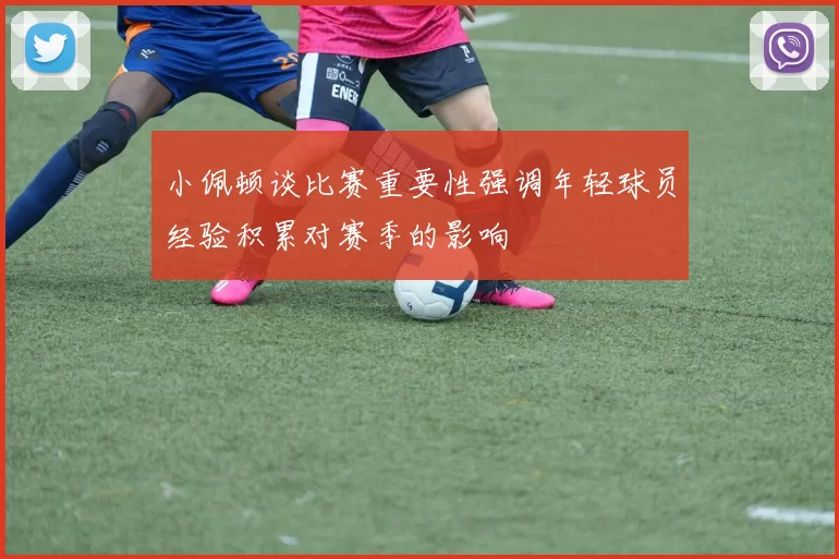 小佩顿谈比赛重要性强调年轻球员经验积累对赛季的影响