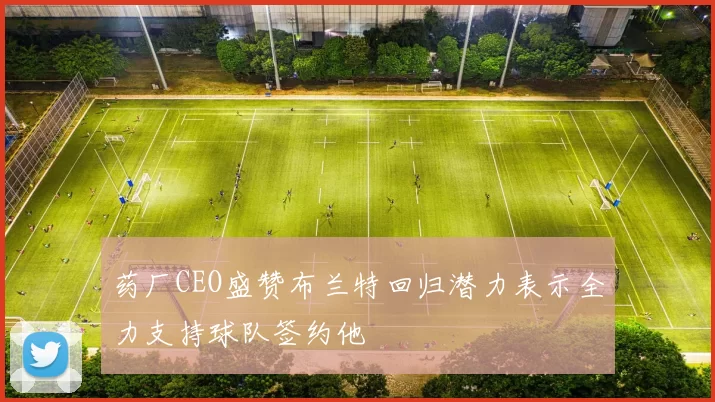 药厂CEO盛赞布兰特回归潜力表示全力支持球队签约他
