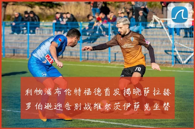 利物浦布伦特福德首发揭晓萨拉赫罗伯逊迎告别战维尔茨伊萨克坐替补席