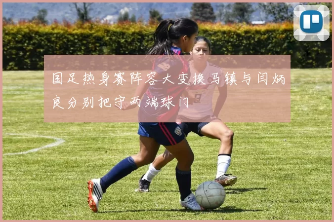 国足热身赛阵容大变换马镇与闫炳良分别把守两端球门