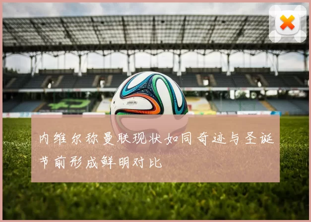 内维尔称曼联现状如同奇迹与圣诞节前形成鲜明对比