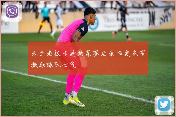 米兰老板卡迪纳莱赛后亲临更衣室激励球队士气