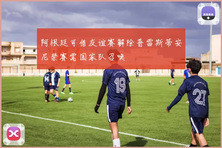 阿根廷可借友谊赛解除普雷斯蒂安尼禁赛需国家队召唤