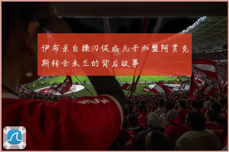 伊布亲自操刀促成儿子加盟阿贾克斯转会米兰的背后故事
