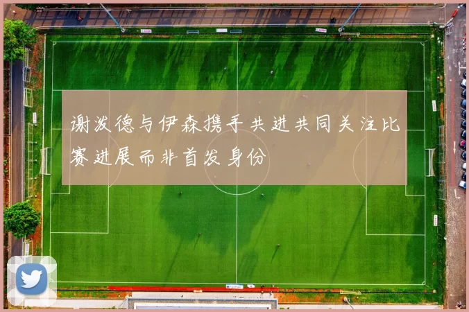 谢泼德与伊森携手共进共同关注比赛进展而非首发身份