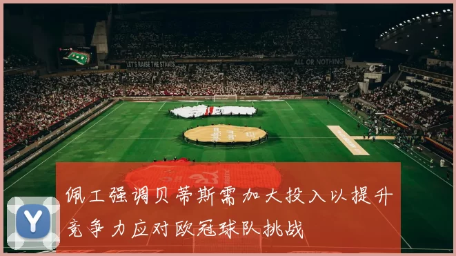 佩工强调贝蒂斯需加大投入以提升竞争力应对欧冠球队挑战