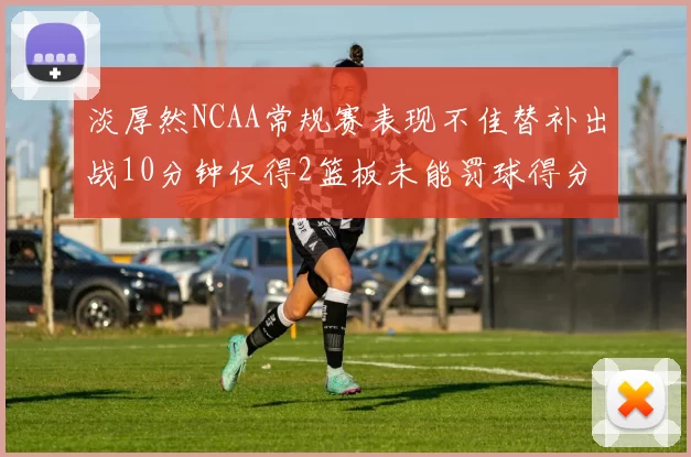 淡厚然NCAA常规赛表现不佳替补出战10分钟仅得2篮板未能罚球得分