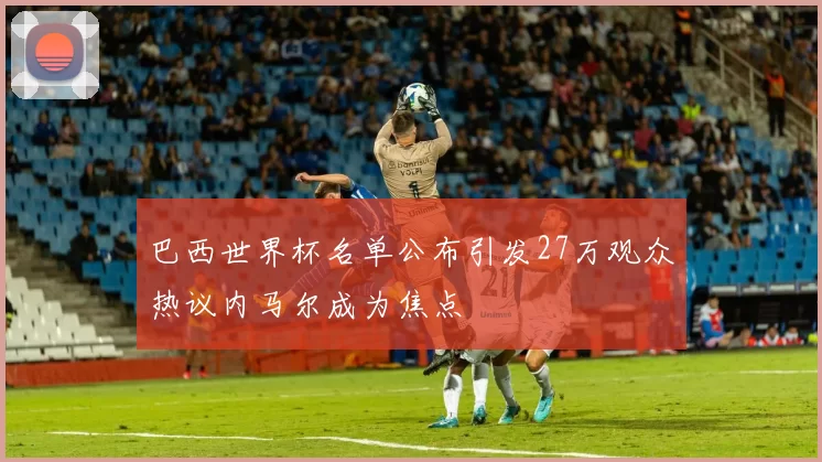 巴西世界杯名单公布引发27万观众热议内马尔成为焦点