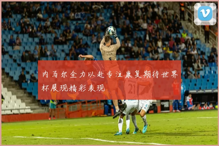 内马尔全力以赴专注康复期待世界杯展现精彩表现
