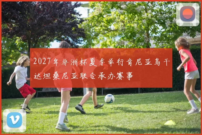 2027年非洲杯夏季举行肯尼亚乌干达坦桑尼亚联合承办赛事