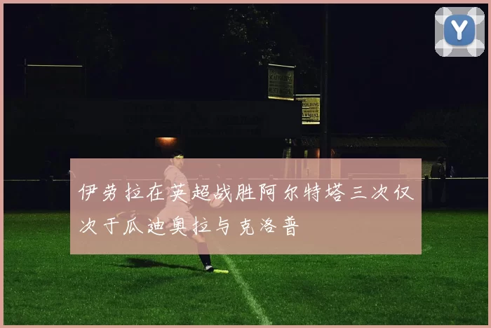 伊劳拉在英超战胜阿尔特塔三次仅次于瓜迪奥拉与克洛普