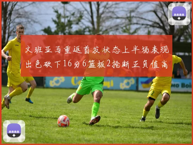 文班亚马重返首发状态上半场表现出色砍下16分6篮板2抢断正负值高达21