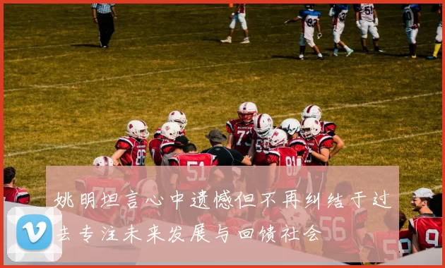 姚明坦言心中遗憾但不再纠结于过去专注未来发展与回馈社会
