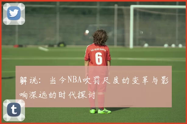 解说：当今NBA吹罚尺度的变革与影响深远的时代探讨